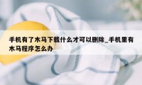 手机有了木马下载什么才可以删除_手机里有木马程序怎么办