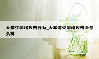 大学生网络攻击行为_大学遭受网络攻击会怎么样