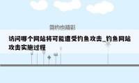 访问哪个网站将可能遭受钓鱼攻击_钓鱼网站攻击实施过程