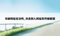 攻破网站犯法吗_攻击别人网站软件破解版