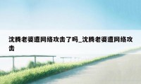 沈腾老婆遭网络攻击了吗_沈腾老婆遭网络攻击