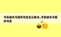 手机被木马程序攻击怎么解决_手机被木马程序攻击