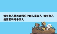 俄罗斯人是黑客吗吗中国人是白人_俄罗斯人是黑客吗吗中国人