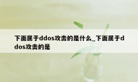 下面属于ddos攻击的是什么_下面属于ddos攻击的是