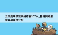 云南昆明抓获网络诈骗157人_昆明网络黑客大战案件分析
