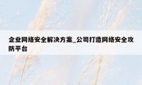 企业网络安全解决方案_公司打造网络安全攻防平台