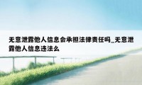 无意泄露他人信息会承担法律责任吗_无意泄露他人信息违法么