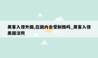 黑客入侵外国,在国内会受制裁吗_黑客入侵美国法院