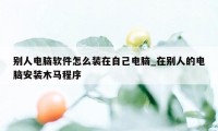 别人电脑软件怎么装在自己电脑_在别人的电脑安装木马程序