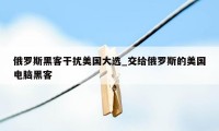 俄罗斯黑客干扰美国大选_交给俄罗斯的美国电脑黑客