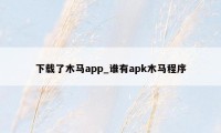 下载了木马app_谁有apk木马程序