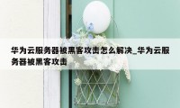 华为云服务器被黑客攻击怎么解决_华为云服务器被黑客攻击